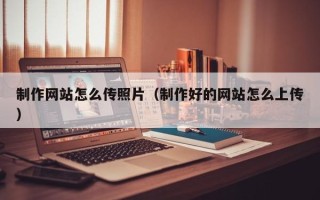 巢湖制作网站怎么传照片（制作好的网站怎么上传）