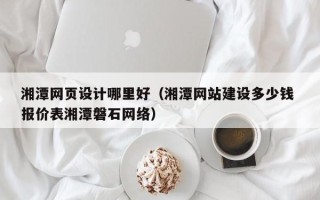 巢湖湘潭网页设计哪里好（湘潭网站建设多少钱 报价表湘潭磐石网络）