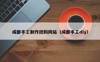 巢湖成都手工制作团购网站（成都手工diy）