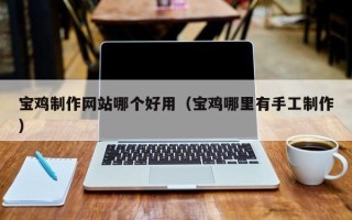 巢湖宝鸡制作网站哪个好用（宝鸡哪里有手工制作）